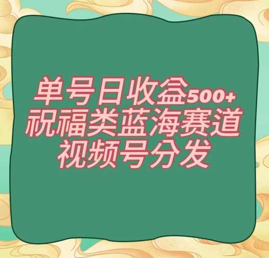 单号日收益500 、祝福类蓝海赛道、视频号分发【揭秘】